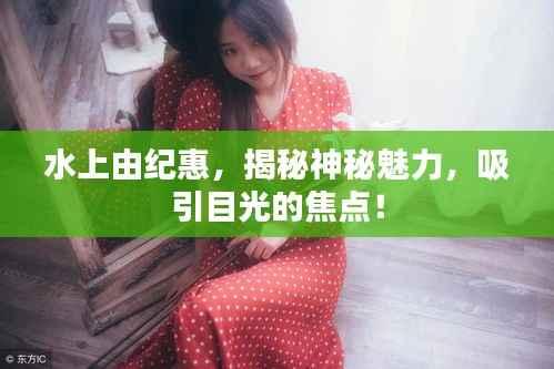 水上由纪惠，揭秘神秘魅力，吸引目光的焦点！